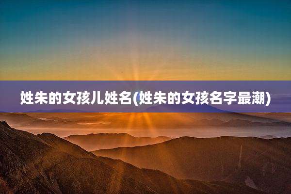 姓朱的女孩儿姓名(姓朱的女孩名字最潮)