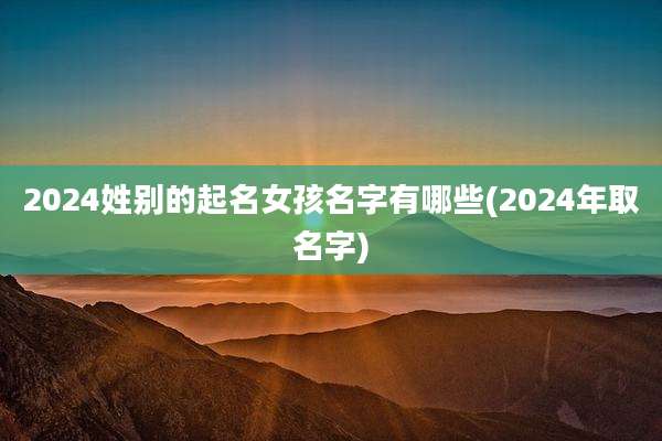 2024姓别的起名女孩名字有哪些(2024年取名字)