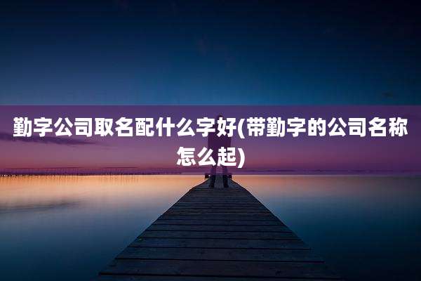 勤字公司取名配什么字好(带勤字的公司名称怎么起)