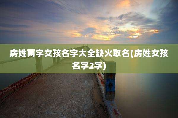 房姓两字女孩名字大全缺火取名(房姓女孩名字2字)