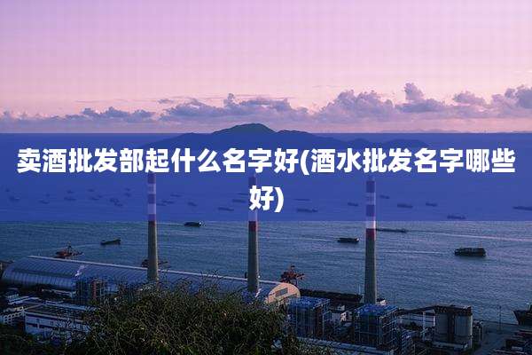 卖酒批发部起什么名字好(酒水批发名字哪些好)