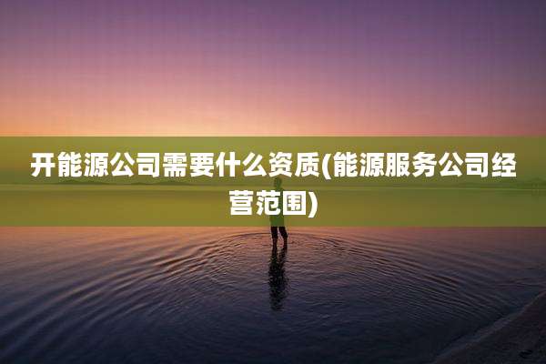 开能源公司需要什么资质(能源服务公司经营范围)