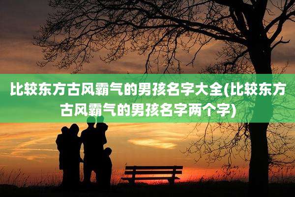 比较东方古风霸气的男孩名字大全(比较东方古风霸气的男孩名字两个字)