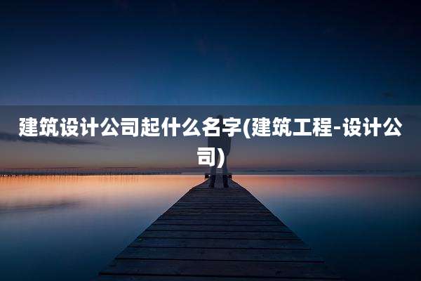 建筑设计公司起什么名字(建筑工程-设计公司)
