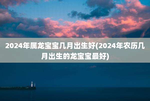 2024年属龙宝宝几月出生好(2024年农历几月出生的龙宝宝最好)