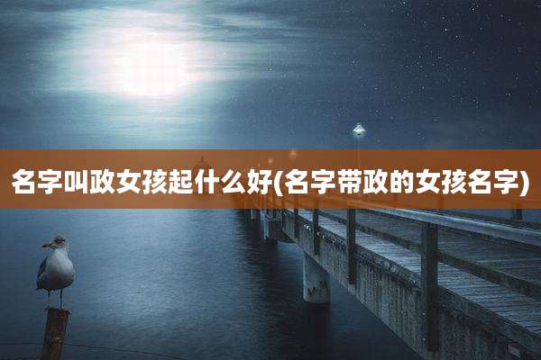 名字叫政女孩起什么好(名字带政的女孩名字)