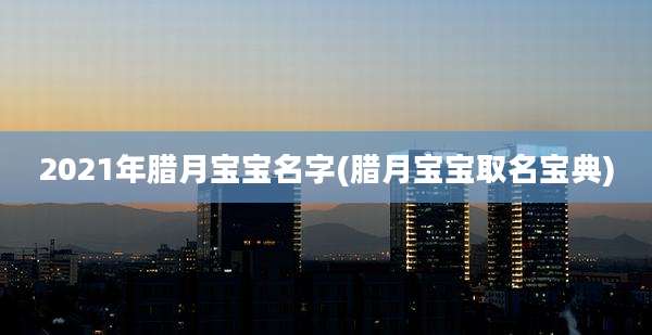 2021年腊月宝宝名字(腊月宝宝取名宝典)