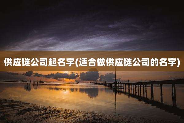供应链公司起名字(适合做供应链公司的名字)