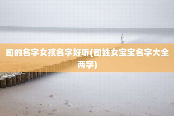 司的名字女孩名字好听(司姓女宝宝名字大全两字)