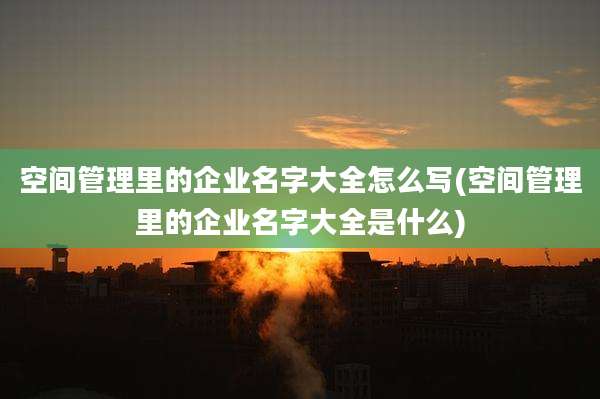 空间管理里的企业名字大全怎么写(空间管理里的企业名字大全是什么)