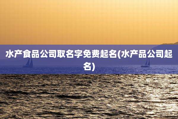 水产食品公司取名字免费起名(水产品公司起名)