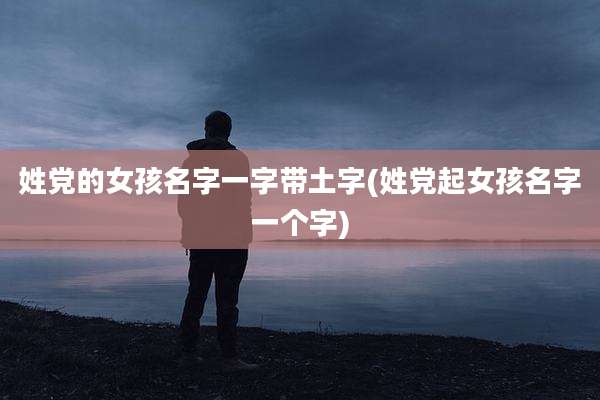姓党的女孩名字一字带土字(姓党起女孩名字一个字)