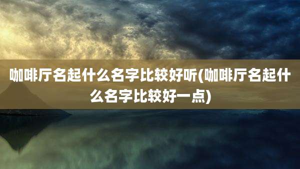 咖啡厅名起什么名字比较好听(咖啡厅名起什么名字比较好一点)