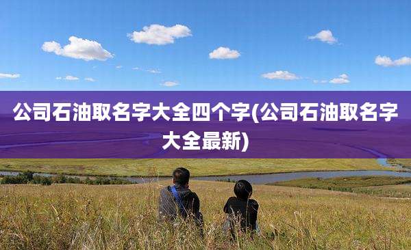 公司石油取名字大全四个字(公司石油取名字大全最新)