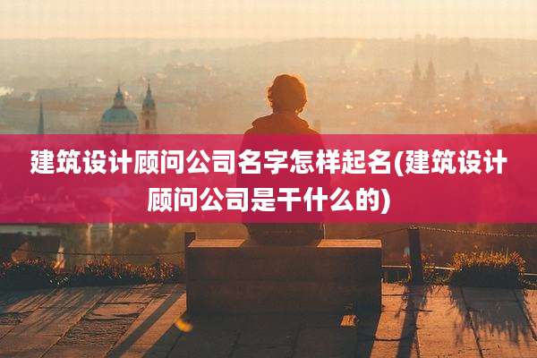 建筑设计顾问公司名字怎样起名(建筑设计顾问公司是干什么的)