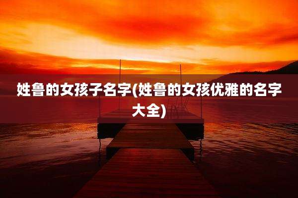 姓鲁的女孩子名字(姓鲁的女孩优雅的名字大全)