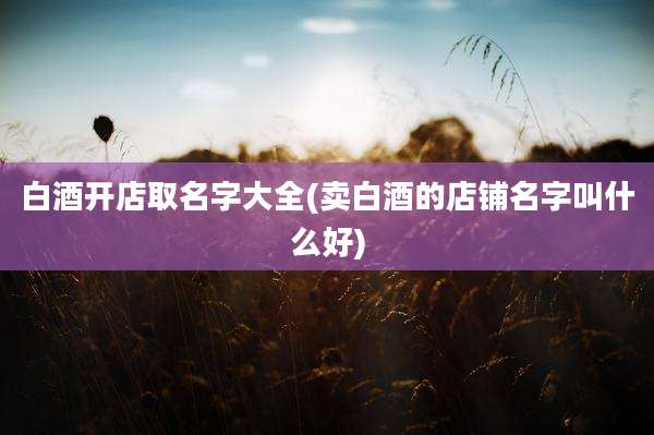 白酒开店取名字大全(卖白酒的店铺名字叫什么好)