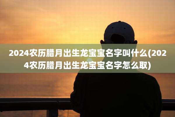 2024农历腊月出生龙宝宝名字叫什么(2024农历腊月出生龙宝宝名字怎么取)