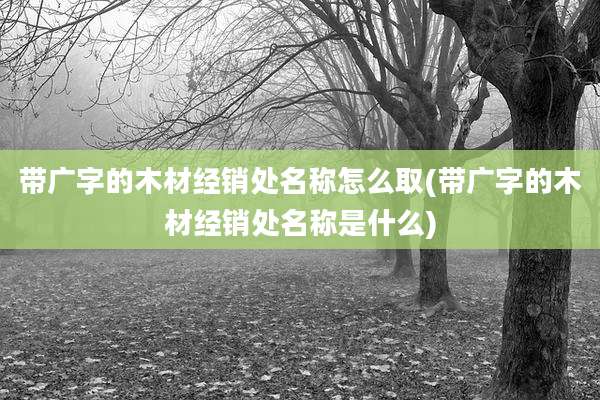 带广字的木材经销处名称怎么取(带广字的木材经销处名称是什么)