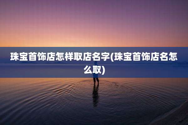 珠宝首饰店怎样取店名字(珠宝首饰店名怎么取)