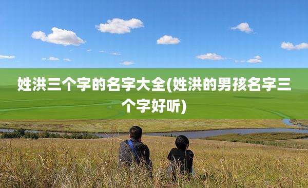 姓洪三个字的名字大全(姓洪的男孩名字三个字好听)