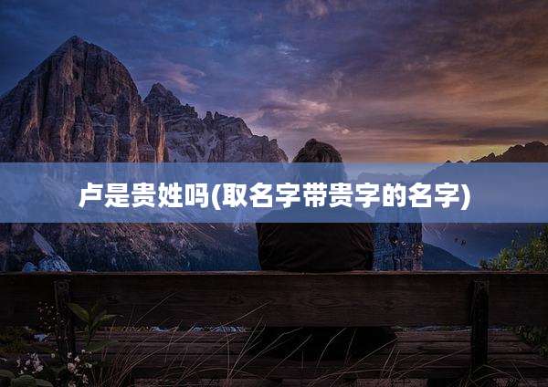 卢是贵姓吗(取名字带贵字的名字)