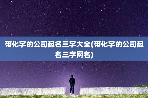带化字的公司起名三字大全(带化字的公司起名三字网名)