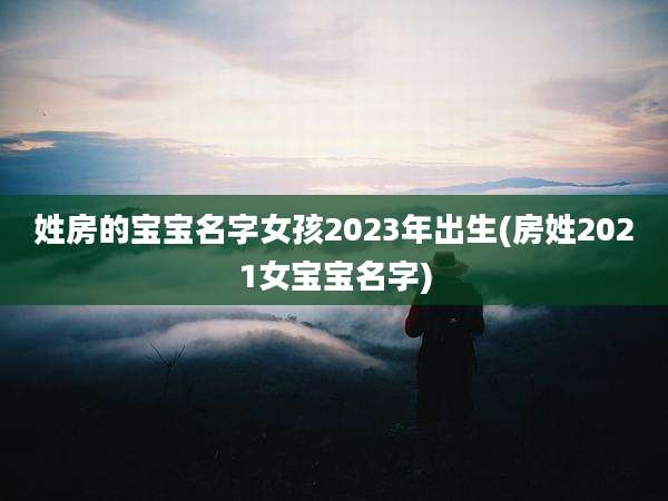 姓房的宝宝名字女孩2023年出生(房姓2021女宝宝名字)