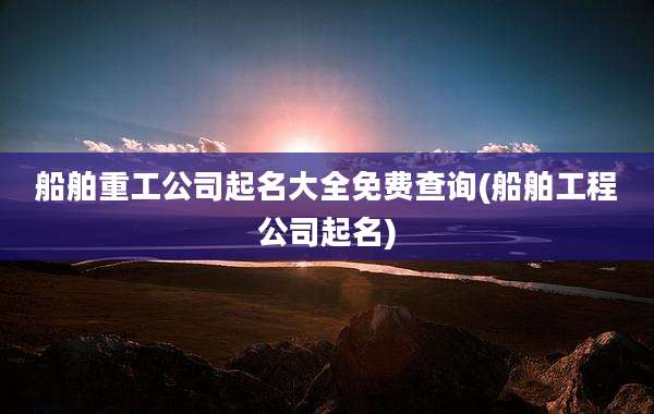 船舶重工公司起名大全免费查询(船舶工程公司起名)