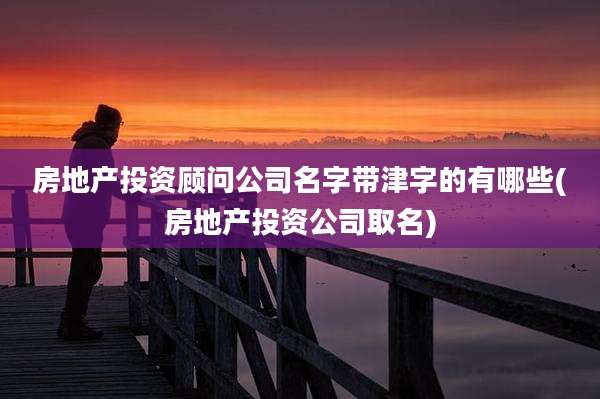 房地产投资顾问公司名字带津字的有哪些(房地产投资公司取名)