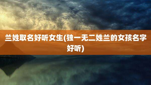 兰姓取名好听女生(独一无二姓兰的女孩名字好听)