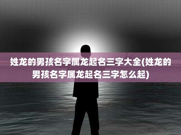 姓龙的男孩名字属龙起名三字大全(姓龙的男孩名字属龙起名三字怎么起)