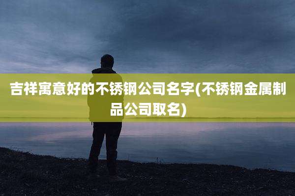 吉祥寓意好的不锈钢公司名字(不锈钢金属制品公司取名)