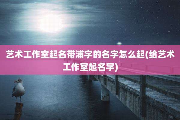 艺术工作室起名带浦字的名字怎么起(给艺术工作室起名字)