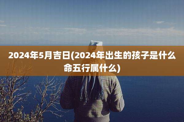 2024年5月吉日(2024年出生的孩子是什么命五行属什么)