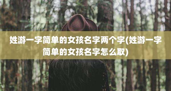 姓游一字简单的女孩名字两个字(姓游一字简单的女孩名字怎么取)