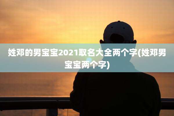姓邓的男宝宝2021取名大全两个字(姓邓男宝宝两个字)