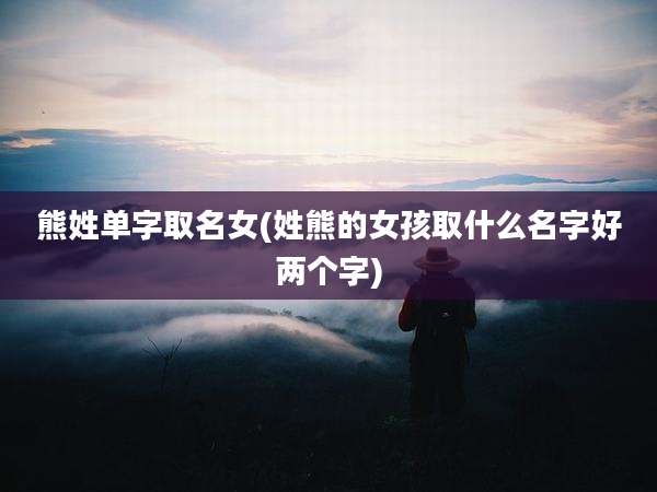 熊姓单字取名女(姓熊的女孩取什么名字好两个字)
