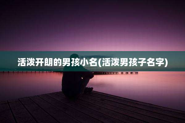 活泼开朗的男孩小名(活泼男孩子名字)