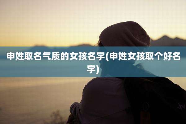 申姓取名气质的女孩名字(申姓女孩取个好名字)