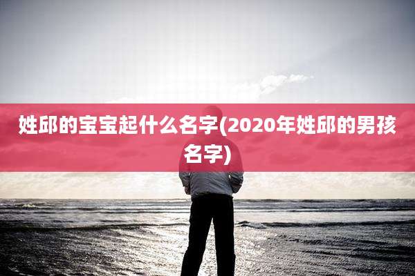 姓邱的宝宝起什么名字(2020年姓邱的男孩名字)