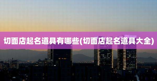 切面店起名道具有哪些(切面店起名道具大全)