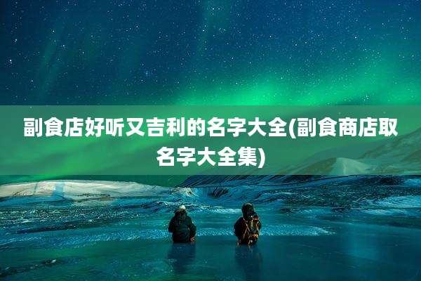 副食店好听又吉利的名字大全(副食商店取名字大全集)