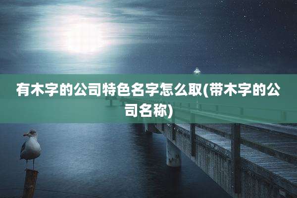 有木字的公司特色名字怎么取(带木字的公司名称)