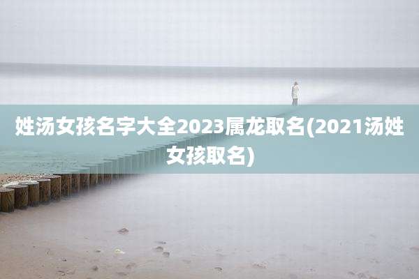 姓汤女孩名字大全2023属龙取名(2021汤姓女孩取名)