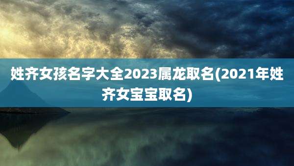 姓齐女孩名字大全2023属龙取名(2021年姓齐女宝宝取名)
