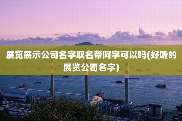 展览展示公司名字取名带阿字可以吗(好听的展览公司名字)