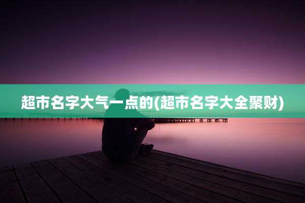 超市名字大气一点的(超市名字大全聚财)
