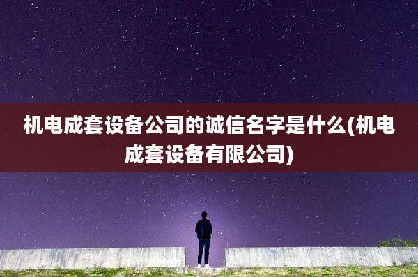 机电成套设备公司的诚信名字是什么(机电成套设备有限公司)