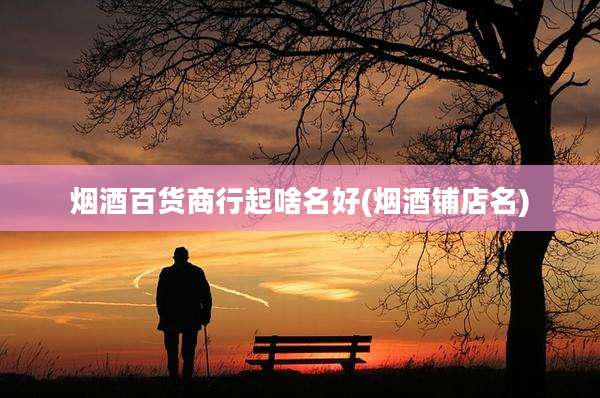 烟酒百货商行起啥名好(烟酒铺店名)